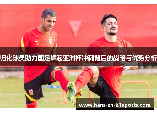归化球员助力国足崛起亚洲杯冲刺背后的战略与优势分析 归化球员助力国足崛起亚洲杯冲刺背后的战略与优势分析
