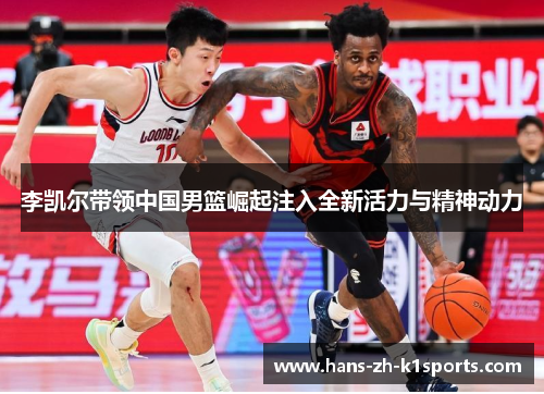 李凯尔带领中国男篮崛起注入全新活力与精神动力 李凯尔带领中国男篮崛起注入全新活力与精神动力