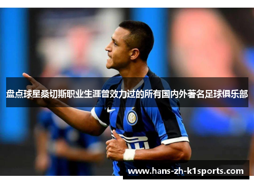 盘点球星桑切斯职业生涯曾效力过的所有国内外著名足球俱乐部 盘点球星桑切斯职业生涯曾效力过的所有国内外著名足球俱乐部