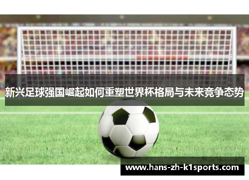 新兴足球强国崛起如何重塑世界杯格局与未来竞争态势 新兴足球强国崛起如何重塑世界杯格局与未来竞争态势