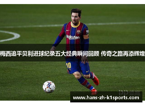 梅西追平贝利进球纪录五大经典瞬间回顾 传奇之路再添辉煌