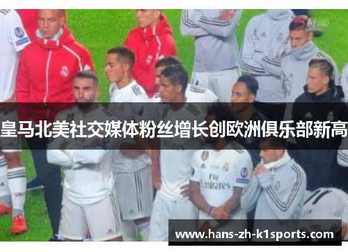 皇马北美社交媒体粉丝增长创欧洲俱乐部新高 皇马北美社交媒体粉丝增长创欧洲俱乐部新高